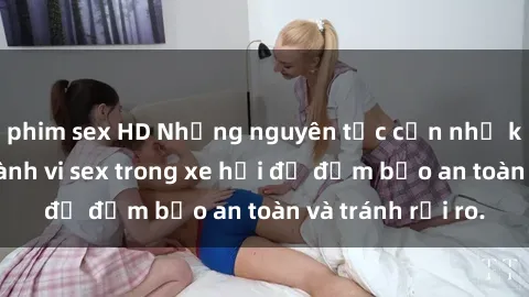 phim sex HD Những nguyên tắc cần nhớ khi thực hiện hành vi sex trong xe hơi để đảm bảo an toàn và tránh rủi ro.