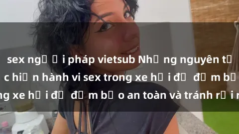 sex người pháp vietsub Những nguyên tắc cần nhớ khi thực hiện hành vi sex trong xe hơi để đảm bảo an toàn và tránh rủi ro.