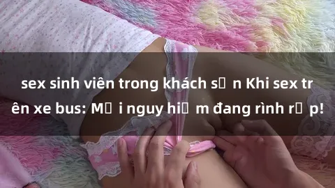 sex sinh viên trong khách sạn Khi sex trên xe bus: Mối nguy hiểm đang rình rập!