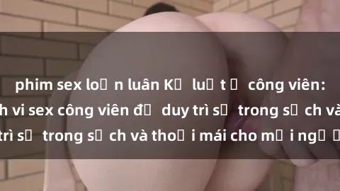 phim sex loạn luân Kỷ luật ở công viên: Chấn chỉnh hành vi sex công viên để duy trì sự trong sạch và thoải mái cho mọi người.