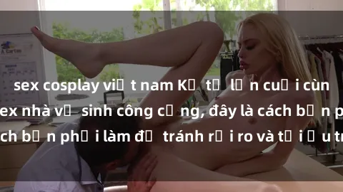 sex cosplay việt nam Kể từ lần cuối cùng bạn thực hành sex nhà vệ sinh công cộng, đây là cách bạn phải làm để tránh rủi ro và tối ưu trải nghiệm.
