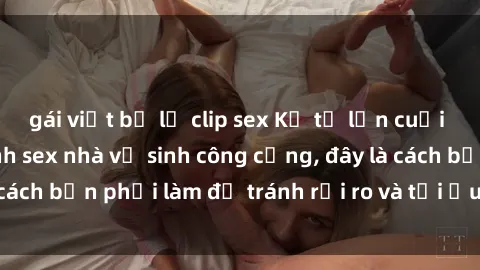 gái việt bị lộ clip sex Kể từ lần cuối cùng bạn thực hành sex nhà vệ sinh công cộng, đây là cách bạn phải làm để tránh rủi ro và tối ưu trải nghiệm.