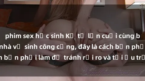 phim sex học sinh Kể từ lần cuối cùng bạn thực hành sex nhà vệ sinh công cộng, đây là cách bạn phải làm để tránh rủi ro và tối ưu trải nghiệm.