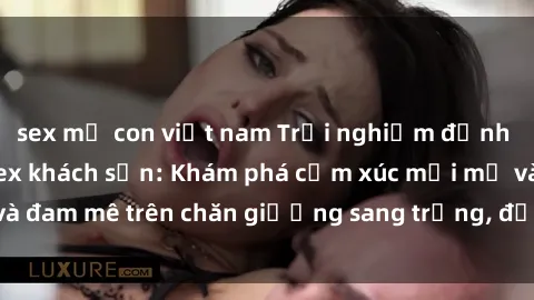 sex mẹ con việt nam Trải nghiệm đỉnh cao tình yêu tại sex khách sạn: Khám phá cảm xúc mới mẻ và đam mê trên chăn giường sang trọng, độc đáo, không giới hạn.