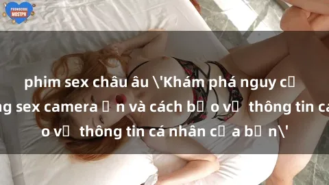 phim sex châu âu 'Khám phá nguy cơ của việc sử dụng sex camera ẩn và cách bảo vệ thông tin cá nhân của bạn'