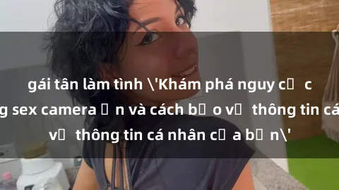 gái tân làm tình 'Khám phá nguy cơ của việc sử dụng sex camera ẩn và cách bảo vệ thông tin cá nhân của bạn'
