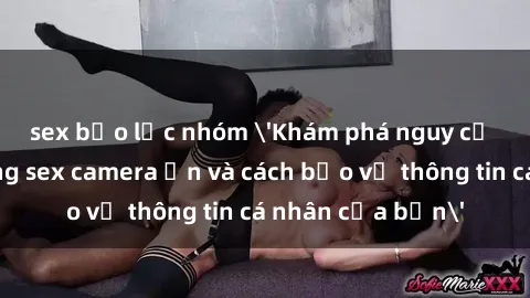 sex bạo lực nhóm 'Khám phá nguy cơ của việc sử dụng sex camera ẩn và cách bảo vệ thông tin cá nhân của bạn'