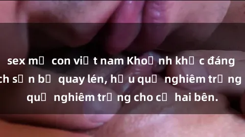 sex mẹ con việt nam Khoảnh khắc đáng buồn: Sex khách sạn bị quay lén, hậu quả nghiêm trọng cho cả hai bên.