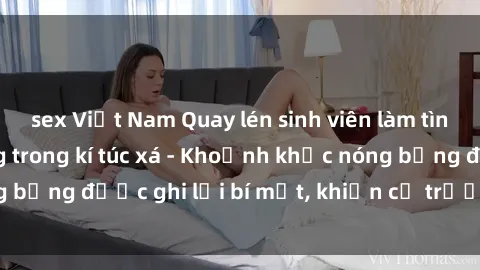sex Việt Nam Quay lén sinh viên làm tình ngay trên giường trong kí túc xá - Khoảnh khắc nóng bỏng được ghi lại bí mật, khiến cả trường học xôn xao.