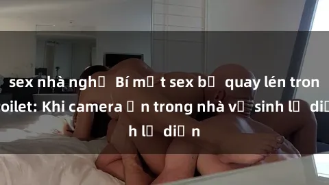 sex nhà nghỉ Bí mật sex bị quay lén trong toilet: Khi camera ẩn trong nhà vệ sinh lộ diện
