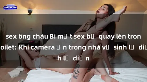 sex ông cháu Bí mật sex bị quay lén trong toilet: Khi camera ẩn trong nhà vệ sinh lộ diện