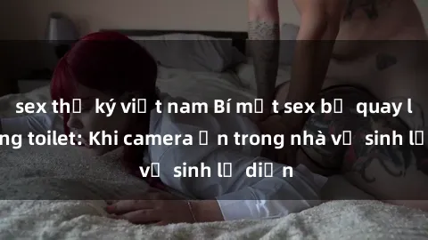 sex thư ký việt nam Bí mật sex bị quay lén trong toilet: Khi camera ẩn trong nhà vệ sinh lộ diện