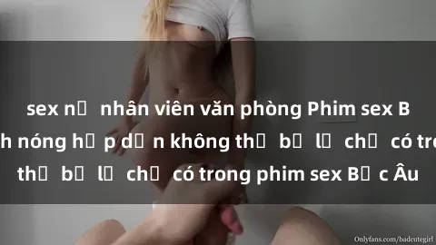 sex nữ nhân viên văn phòng Phim sex Bắc Âu: Những cảnh nóng hấp dẫn không thể bỏ lỡ chỉ có trong phim sex Bắc Âu