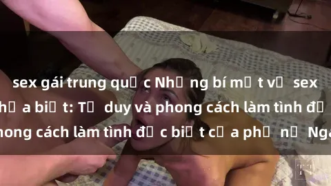 sex gái trung quốc Những bí mật về sex gái Nga mà bạn chưa biết: Tư duy và phong cách làm tình đặc biệt của phụ nữ Nga