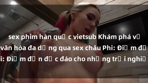 sex phim hàn quốc vietsub Khám phá vẻ đẹp tự nhiên và văn hóa đa dạng qua sex châu Phi: Điểm đến độc đáo cho những trải nghiệm khó quên