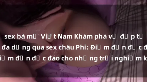 sex bà mẹ Việt Nam Khám phá vẻ đẹp tự nhiên và văn hóa đa dạng qua sex châu Phi: Điểm đến độc đáo cho những trải nghiệm khó quên