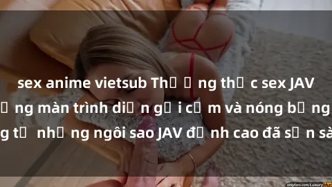 sex anime vietsub Thưởng thức sex JAV idol miễn phí: Những màn trình diễn gợi cảm và nóng bỏng từ những ngôi sao JAV đỉnh cao đã sẵn sàng để bạn khám phá.