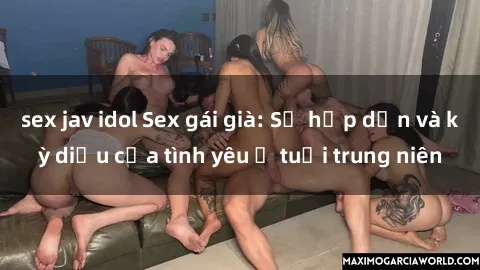 sex jav idol Sex gái già: Sự hấp dẫn và kỳ diệu của tình yêu ở tuổi trung niên