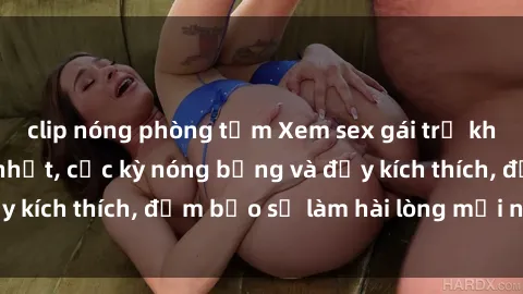 clip nóng phòng tắm Xem sex gái trẻ không che hấp dẫn nhất, cực kỳ nóng bỏng và đầy kích thích, đảm bảo sẽ làm hài lòng mọi người!