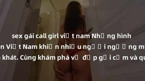 sex gái call girl việt nam Những hình ảnh sex gái sinh viên Việt Nam khiến nhiều người ngưỡng mộ và thèm khát. Cùng khám phá vẻ đẹp gợi cảm và quyến rũ của những cô gái trẻ này.