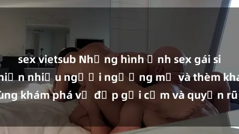 sex vietsub Những hình ảnh sex gái sinh viên Việt Nam khiến nhiều người ngưỡng mộ và thèm khát. Cùng khám phá vẻ đẹp gợi cảm và quyến rũ của những cô gái trẻ này.