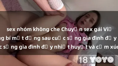 sex nhóm không che Chuyện sex gái Việt có chồng: Những bí mật đằng sau cuộc sống gia đình đầy nhiệt huyết và cảm xúc