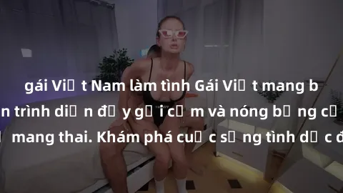 gái Việt Nam làm tình Gái Việt mang bầu và làm tình: Màn trình diễn đầy gợi cảm và nóng bỏng của phụ nữ mang thai. Khám phá cuộc sống tình dục đầy hấp dẫn và mới lạ của họ!