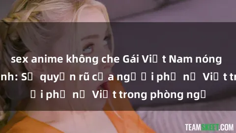 sex anime không che Gái Việt Nam nóng bỏng khi làm tình: Sự quyến rũ của người phụ nữ Việt trong phòng ngủ