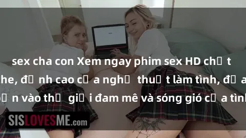 sex cha con Xem ngay phim sex HD chất lượng cao không che, đỉnh cao của nghệ thuật làm tình, đưa bạn vào thế giới đam mê và sóng gió của tình yêu không giới hạn.