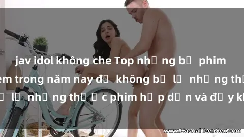 jav idol không che Top những bộ phim sex hay nhất nên xem trong năm nay để không bỏ lỡ những thước phim hấp dẫn và đầy kịch tính.
