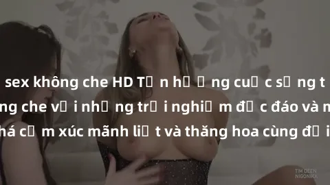 sex không che HD Tận hưởng cuộc sống tình dục online không che với những trải nghiệm độc đáo và mới lạ. Khám phá cảm xúc mãnh liệt và thăng hoa cùng đối tác tại các trang web chuyên nghiệp.