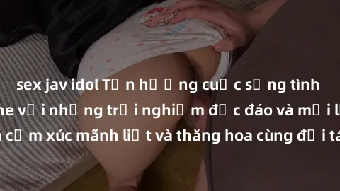 sex jav idol Tận hưởng cuộc sống tình dục online không che với những trải nghiệm độc đáo và mới lạ. Khám phá cảm xúc mãnh liệt và thăng hoa cùng đối tác tại các trang web chuyên nghiệp.