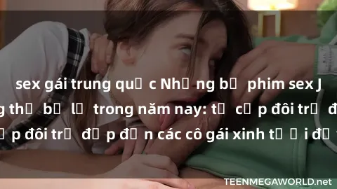 sex gái trung quốc Những bộ phim sex JAV hot nhất không thể bỏ lỡ trong năm nay: từ cặp đôi trẻ đẹp đến các cô gái xinh tươi đầy sức hút.