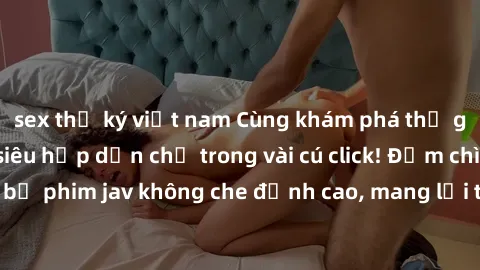 sex thư ký việt nam Cùng khám phá thế giới jav không che siêu hấp dẫn chỉ trong vài cú click! Đắm chìm trong những bộ phim jav không che đỉnh cao, mang lại trải nghiệm thú vị và đầy kích thích.