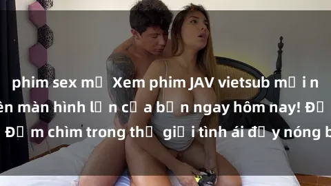 phim sex mỹ Xem phim JAV vietsub mới nhất và hấp dẫn trên màn hình lớn của bạn ngay hôm nay! Đắm chìm trong thế giới tình ái đầy nóng bỏng và kích thích.
