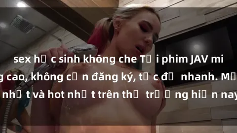 sex học sinh không che Tải phim JAV miễn phí chất lượng cao, không cần đăng ký, tốc độ nhanh. Mới nhất và hot nhất trên thị trường hiện nay, cập nhật hàng ngày.