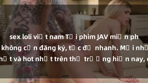 sex loli việt nam Tải phim JAV miễn phí chất lượng cao, không cần đăng ký, tốc độ nhanh. Mới nhất và hot nhất trên thị trường hiện nay, cập nhật hàng ngày.