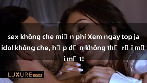 sex không che miễn phí Xem ngay top jav idol không che, hấp dẫn không thể rời mắt!