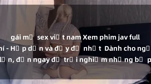 gái mỹ sex việt nam Xem phim jav full HD online miễn phí - Hấp dẫn và đầy đủ nhất  Dành cho người lớn, đến ngay để trải nghiệm những bộ phim hấp dẫn và hấp dẫn.