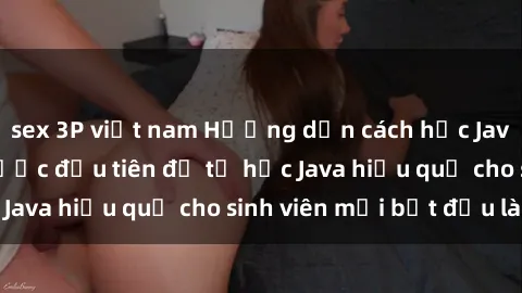 sex 3P việt nam Hướng dẫn cách học Java cho sinh viên: Bước đầu tiên để tự học Java hiệu quả cho sinh viên mới bắt đầu là gì?