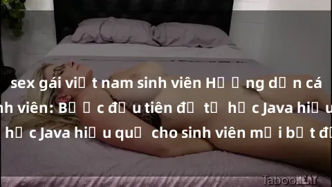 sex gái việt nam sinh viên Hướng dẫn cách học Java cho sinh viên: Bước đầu tiên để tự học Java hiệu quả cho sinh viên mới bắt đầu là gì?