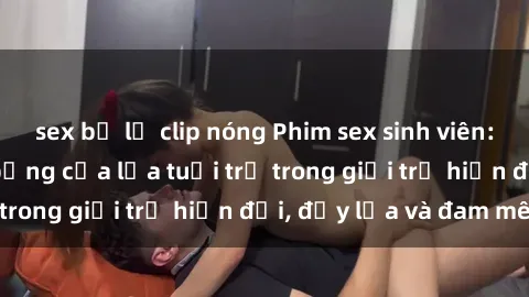 sex bị lộ clip nóng Phim sex sinh viên: Câu chuyện nóng bỏng của lứa tuổi trẻ trong giới trẻ hiện đại, đầy lửa và đam mê