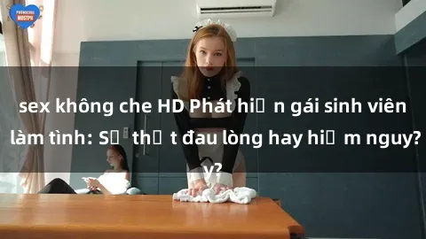 sex không che HD Phát hiện gái sinh viên làm tình: Sự thật đau lòng hay hiểm nguy?