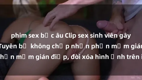 phim sex bắc âu Clip sex sinh viên gây sốt mạng xã hội: Tuyên bố không chấp nhận phần mềm gián điệp, đòi xóa hình ảnh trên internet