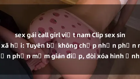 sex gái call girl việt nam Clip sex sinh viên gây sốt mạng xã hội: Tuyên bố không chấp nhận phần mềm gián điệp, đòi xóa hình ảnh trên internet