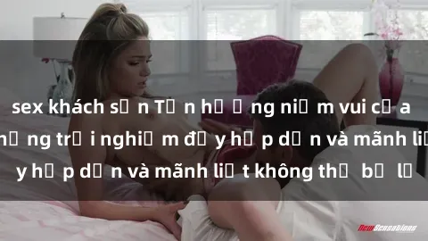 sex khách sạn Tận hưởng niềm vui của sex với gái trẻ: những trải nghiệm đầy hấp dẫn và mãnh liệt không thể bỏ lỡ