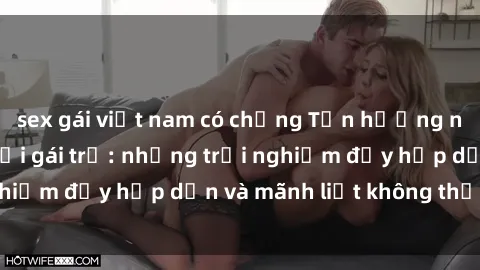 sex gái việt nam có chồng Tận hưởng niềm vui của sex với gái trẻ: những trải nghiệm đầy hấp dẫn và mãnh liệt không thể bỏ lỡ