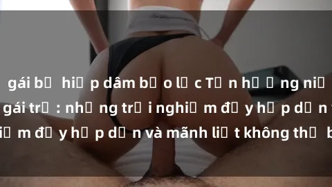 gái bị hiếp dâm bạo lực Tận hưởng niềm vui của sex với gái trẻ: những trải nghiệm đầy hấp dẫn và mãnh liệt không thể bỏ lỡ