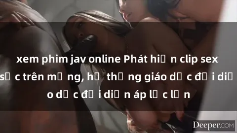 xem phim jav online Phát hiện clip sex nữ sinh gây sốc trên mạng, hệ thống giáo dục đối diện áp lực lớn
