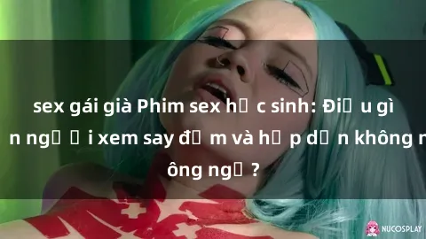 sex gái già Phim sex học sinh: Điều gì khiến người xem say đắm và hấp dẫn không ngờ?